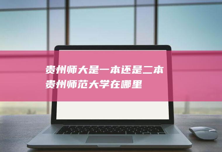 贵州师大是一本还是二本(贵州师范大学在哪里)