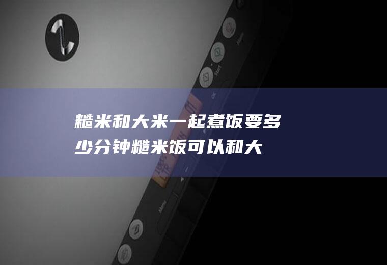 糙米和大米一起煮饭要多少分钟(糙米饭可以和大米一起煮吗)