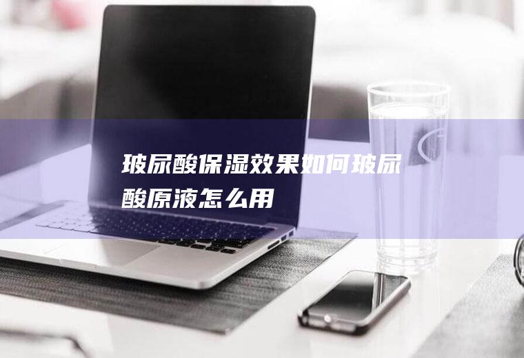 玻尿酸保湿效果如何(玻尿酸原液怎么用)