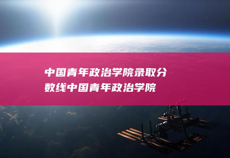 中国青年政治学院录取分数线(中国青年政治学院厉害吗)