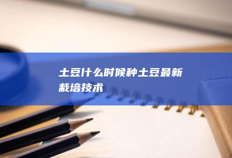土豆什么时候种(土豆最新栽培技术)