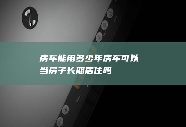 房车能用多少年(房车可以当房子长期居住吗)