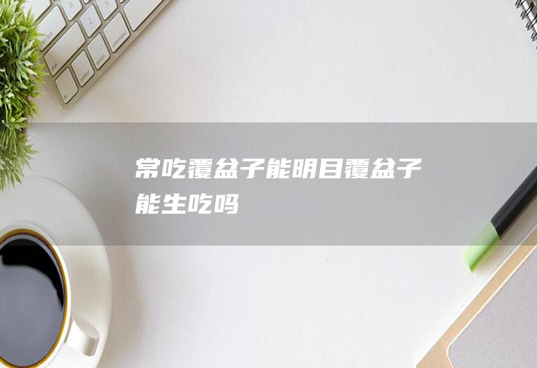 常吃覆盆子能明目(覆盆子能生吃吗)