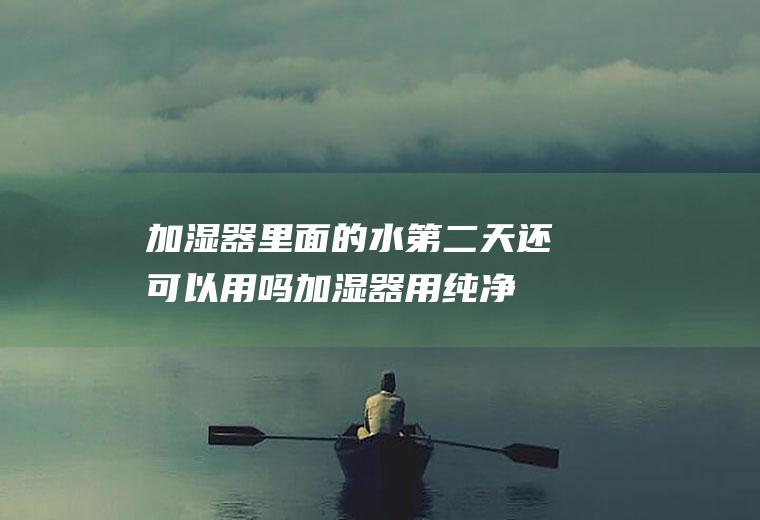 加湿器里面的水第二天还可以用吗(加湿器用纯净水太贵怎么办水)
