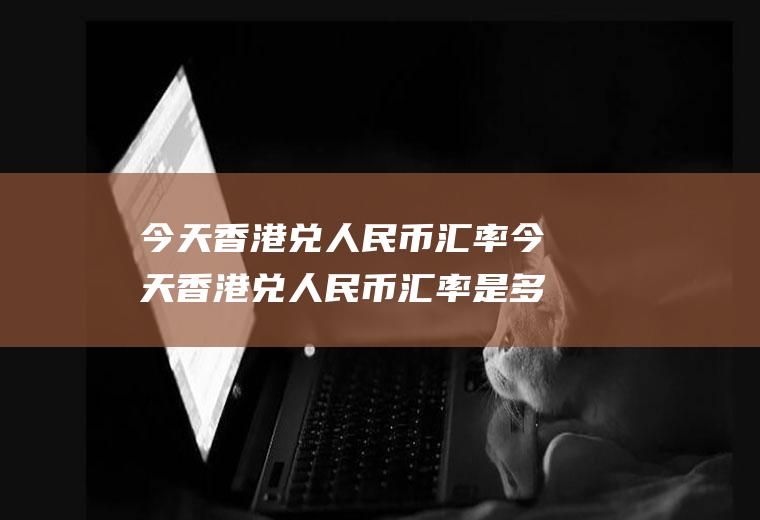 今天香港兑人民币汇率今天香港兑人民币汇率是多少