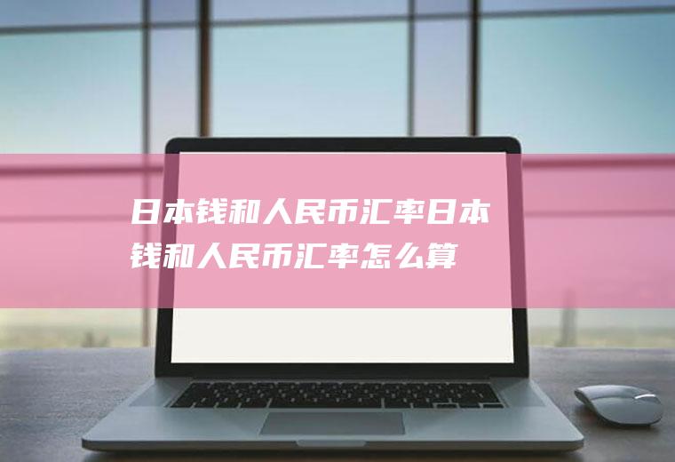 日本钱和人民币汇率日本钱和人民币汇率怎么算