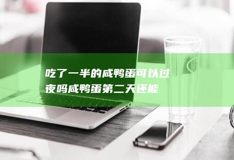 吃了一半的咸鸭蛋可以过夜吗(咸鸭蛋第二天还能吃吗)