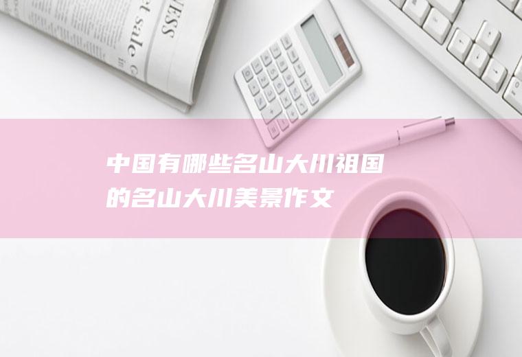 中国有哪些名山大川(祖国的名山大川美景作文)