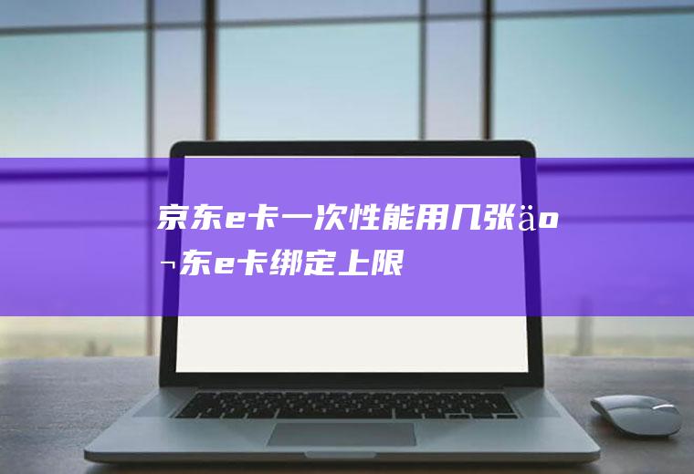 京东e卡一次性能用几张(京东e卡绑定上限)
