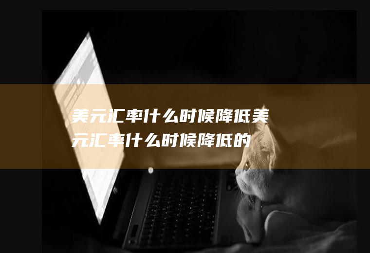 美元汇率什么时候降低美元汇率什么时候降低的