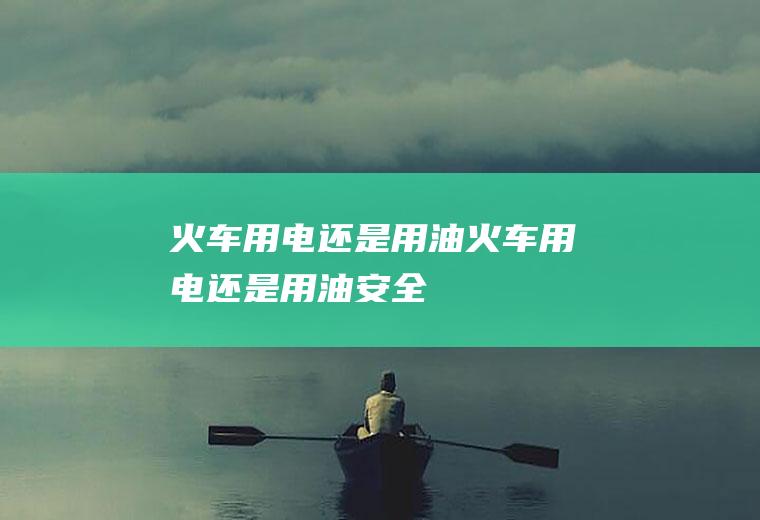 火车用电还是用油,火车用电还是用油安全