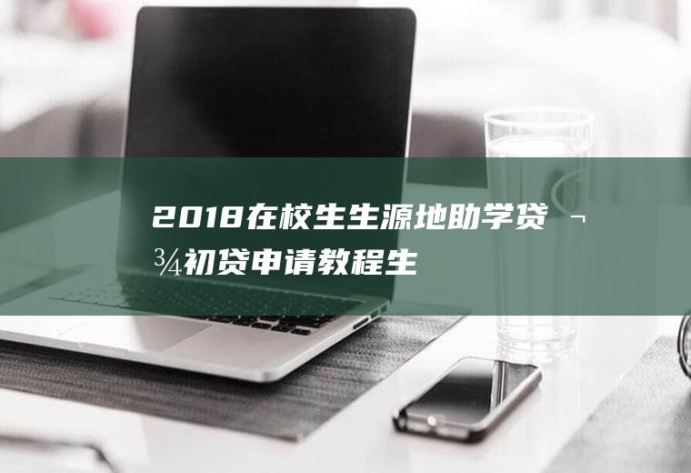 2018在校生生源地助学贷款初贷申请教程(生源地助学贷款官网)