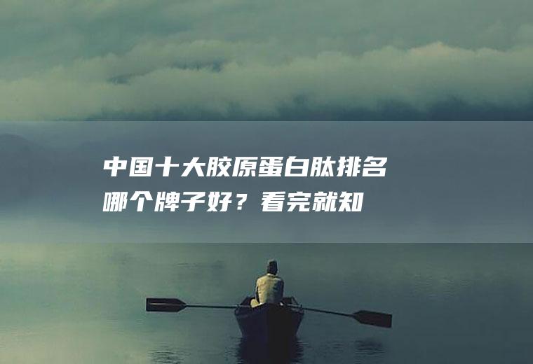 中国十大胶原蛋白肽排名,哪个牌子好？看完就知道!