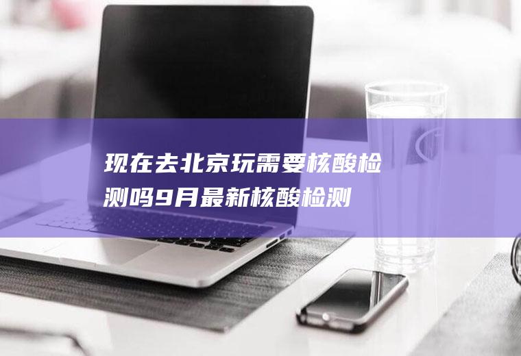 现在去北京玩需要核酸检测吗9月最新(核酸检测多久拿报告)