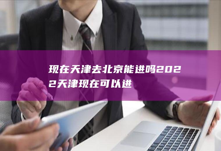 现在天津去北京能进吗2022(天津现在可以进北京吗)