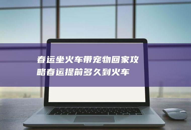 春运坐火车带宠物回家攻略(春运提前多久到火车站)