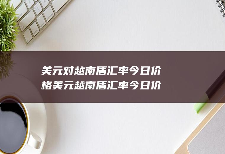 美元对越南盾汇率今日价格美元越南盾汇率今日价格是多少