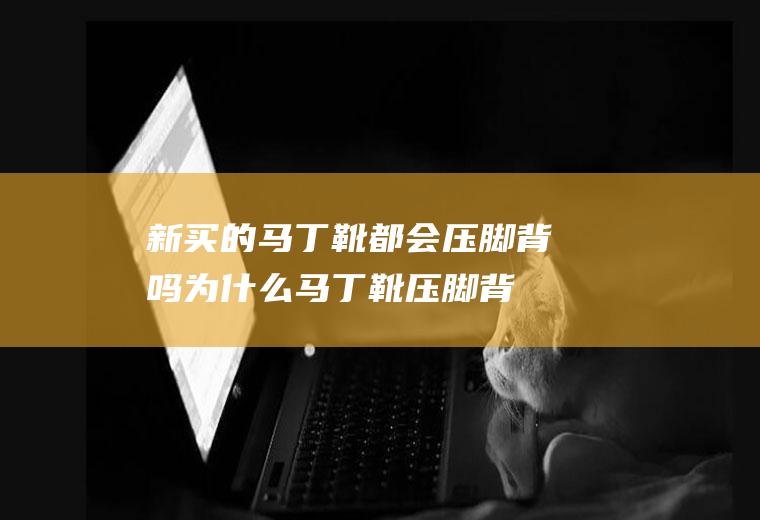 新买的马丁靴都会压脚背吗(为什么马丁靴压脚背)
