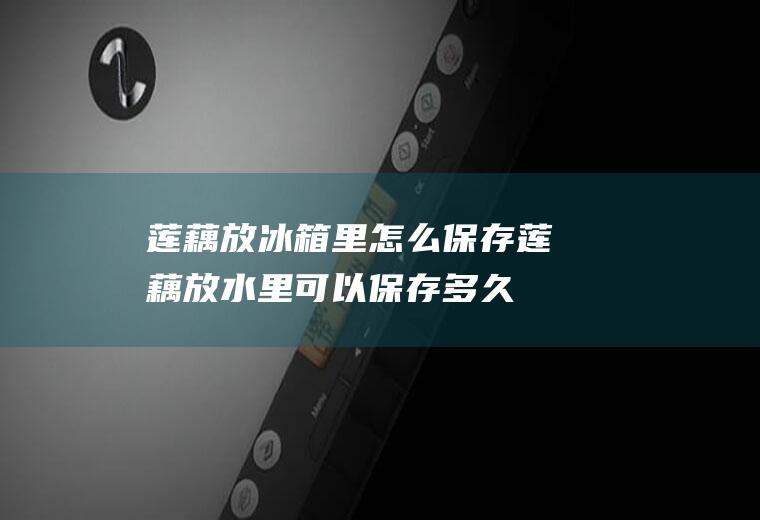 莲藕放冰箱里怎么保存(莲藕放水里可以保存多久)