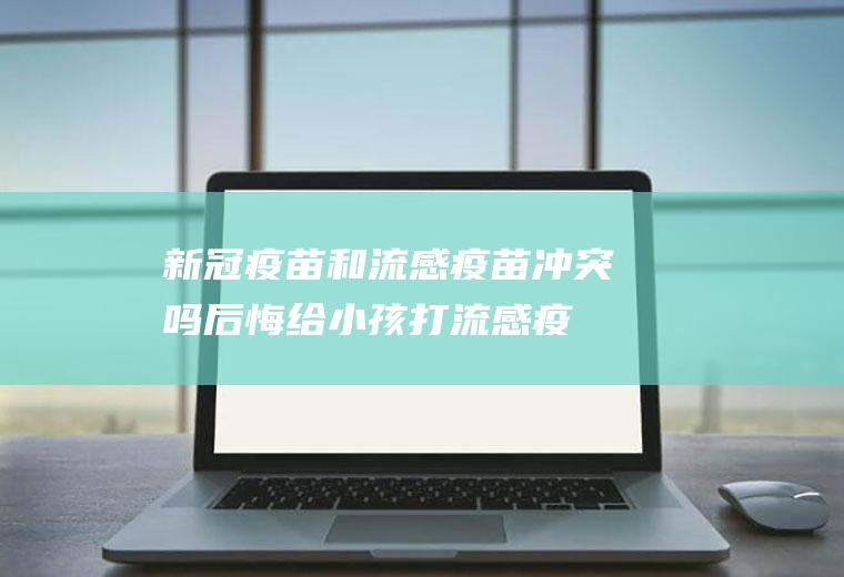 新冠疫苗和流感疫苗冲突吗(后悔给小孩打流感疫苗)