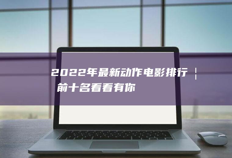 2022年最新动作电影排行榜前十名,看看有你喜欢的吗？