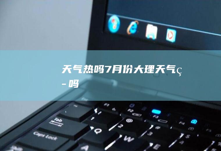 天气热吗7月份大理天气热吗