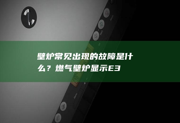 壁炉常见出现的故障是什么？(燃气壁炉显示E3是什么原因)