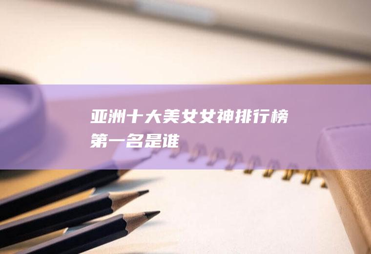 亚洲十大美女(女神排行榜第一名是谁)