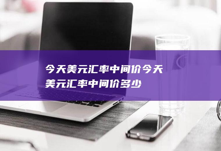 今天美元汇率中间价今天美元汇率中间价多少