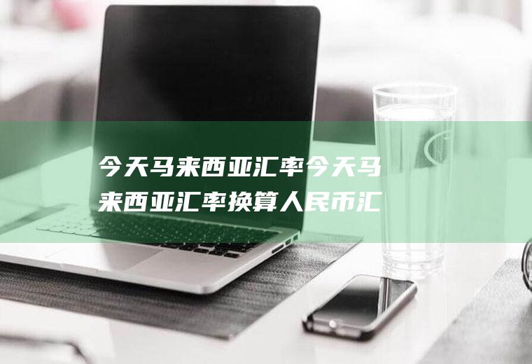 今天马来西亚汇率今天马来西亚汇率换算人民币汇率