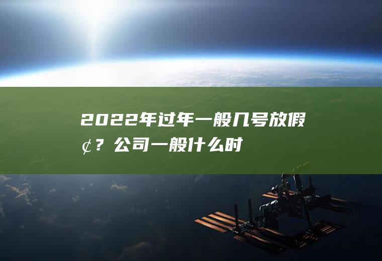 2022年过年一般几号放假呢？公司一般什么时候放假呢,过年前几天要上班吗