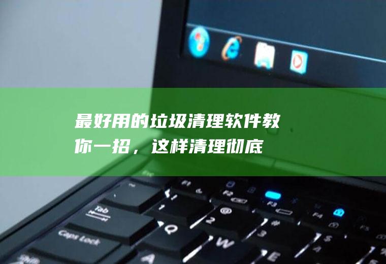 最好用的垃圾清理软件(教你一招，这样清理彻底)