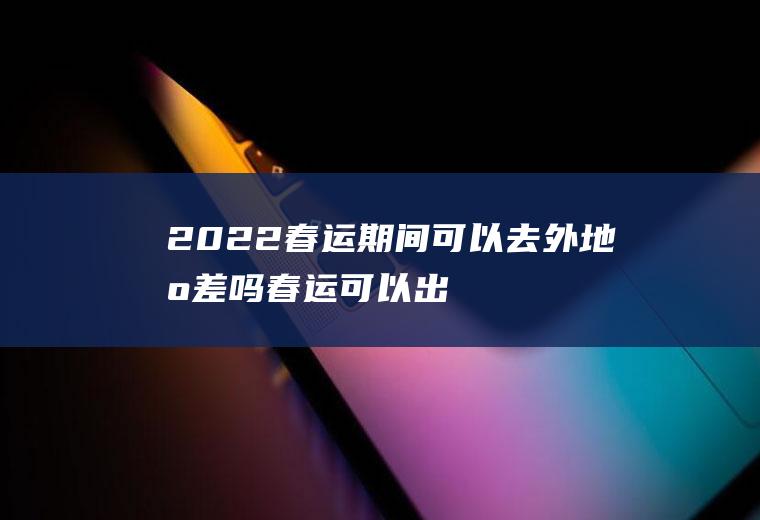 2022春运期间可以去外地出差吗春运可以出
