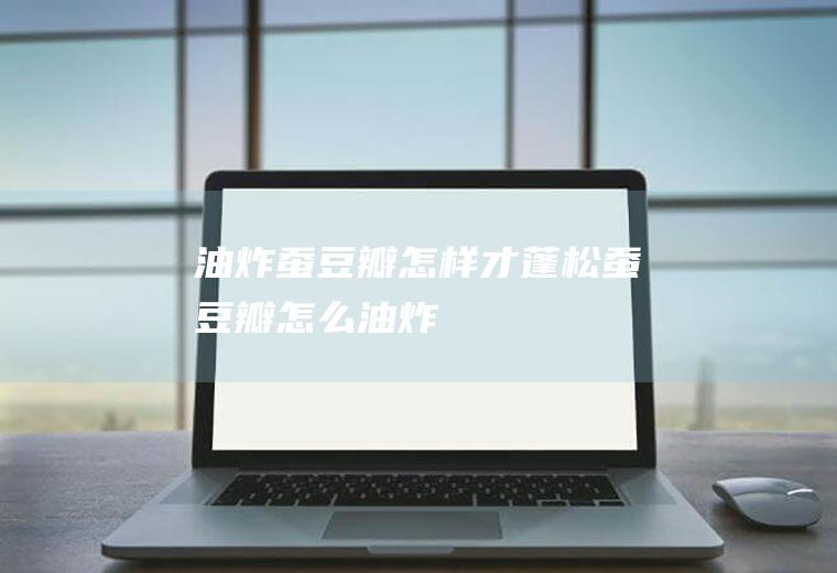 油炸蚕豆瓣怎样才蓬松(蚕豆瓣怎么油炸)