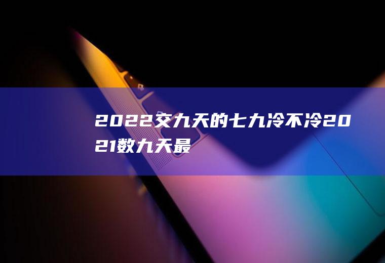 2022交九天的七九冷不冷(2021数九天最冷是几九)