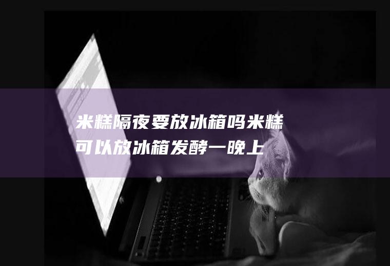 米糕隔夜要放冰箱吗(米糕可以放冰箱发酵一晚上吗)