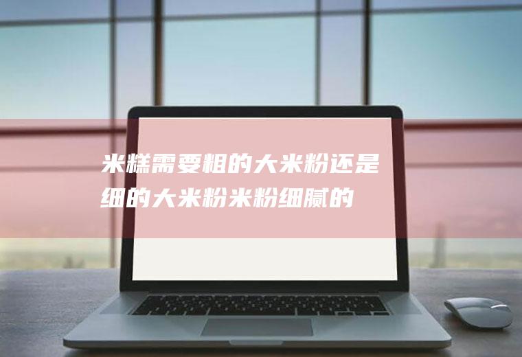 米糕需要粗的大米粉还是细的大米粉(米粉细腻的好还是粗点好)
