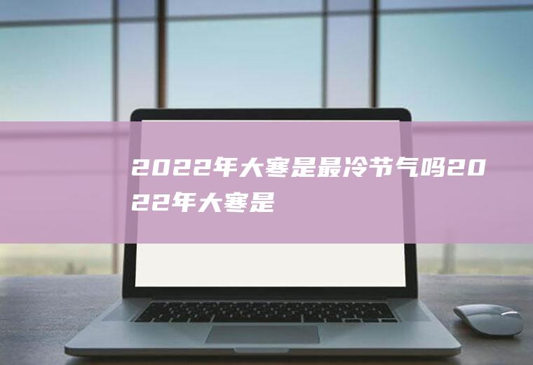 2022年大寒是最冷节气吗(2022年大寒是什么时候)