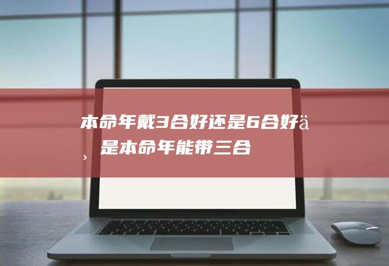 本命年戴3合好还是6合好(不是本命年能带三合生肖吗)