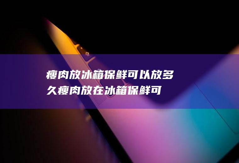 瘦肉放冰箱保鲜可以放多久,瘦肉放在冰箱保鲜可以放多久