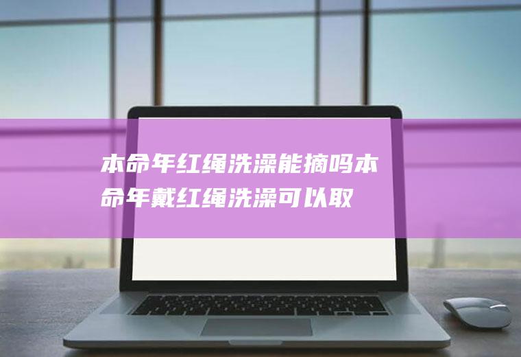 本命年红绳洗澡能摘吗(本命年戴红绳洗澡可以取下来吗)