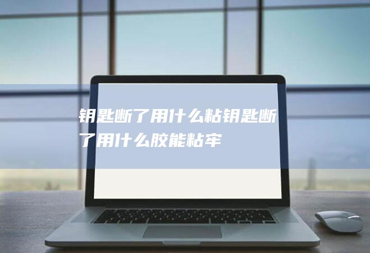 钥匙断了用什么粘,钥匙断了用什么胶能粘牢