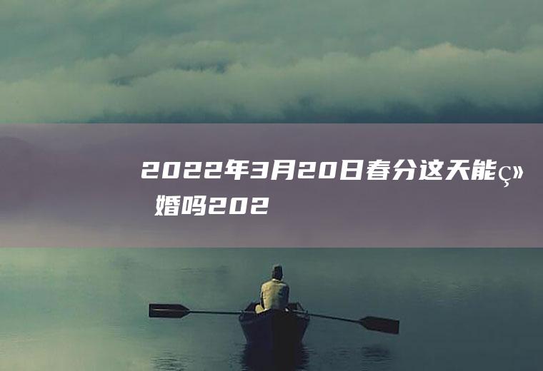 2022年3月20日春分这天能结婚吗(2021年2月3号立春可以举行婚礼吗)