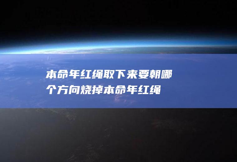 本命年红绳取下来要朝哪个方向烧掉(本命年红绳必须烧掉吗)