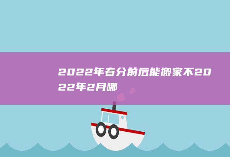 2022年春分前后能搬家不(2022年2月哪天适合搬家)
