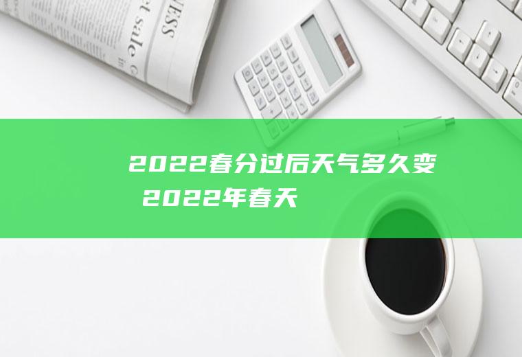 2022春分过后天气多久变暖(2022年春天是什么时候)