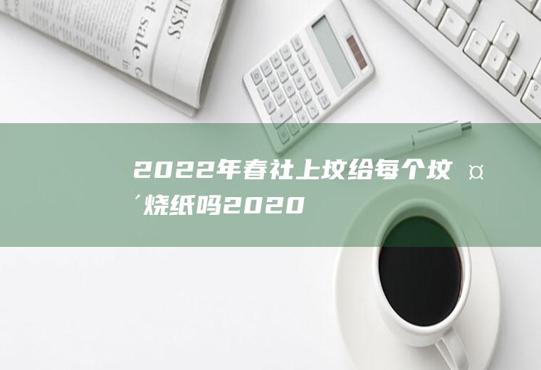 2022年春社上坟给每个坟头烧纸吗(2020年上坟不让烧纸)