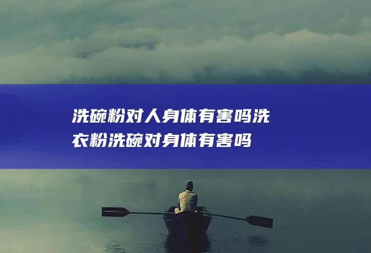 洗碗粉对人身体有害吗,洗衣粉洗碗对身体有害吗