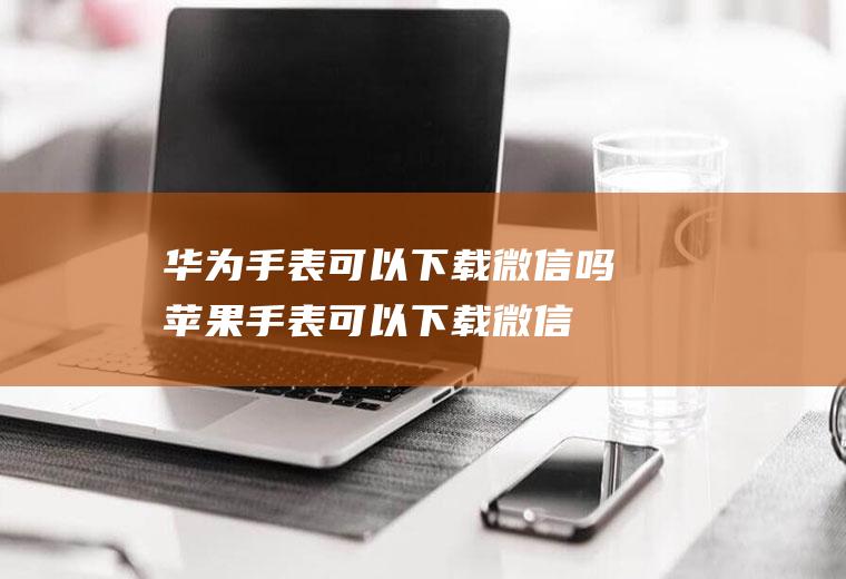 华为手表可以下载微信吗,苹果手表可以下载微信吗？