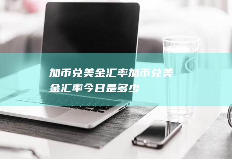 加币兑美金汇率加币兑美金汇率今日是多少